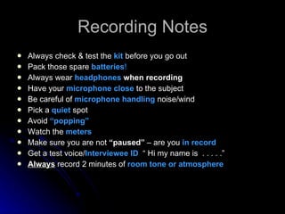 Recording Notes Always check & test the  kit   before you go out Pack those spare  batteries ! Always wear  headphones  when recording Have your  microphone close  to the subject Be careful of  microphone handling  noise/wind Pick a  quiet   spot Avoid  “popping” Watch the  meters Make sure you are not  “paused”  – are you  in record Get a test voice/ Interviewee ID  “ Hi my name is  . . . . .” Always   record 2 minutes of  room tone or atmosphere 