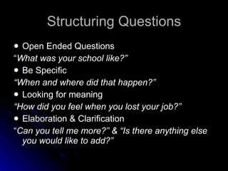 Structuring Questions Open Ended Questions “ What was your school like?” Be Specific “ When and where did that happen?” Looking for meaning “ How did you feel when you lost your job?” Elaboration & Clarification  “ Can you tell me more?” & “Is there anything else you would like to add?” 