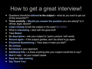 How to get a great interview! Questions should be  tailored  to the subject –  what do you want to get out of this encounter?? Think carefully –  Would you answer the question  you are asking? Is it ethical, legal, decent? Listen Closely  & look the subject in the eyes!  Be Polite! What is   interesting  –  stick with the good stuff Take  Notes! Be   descriptive  –  ask your subject to “paint a picture” with words Record again  – if the subject garbles, don’t be afraid to go again  Emotional Questioning  –  “How does it make you feel?” Be   curious Be   honest  in your approach Additional Info  –  is there anything else your subject would like to say? Nod   in reply – let your subject speak Keep the  tape running Say  Thank You ! 