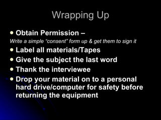 Wrapping Up Obtain Permission –  Write a simple “consent” form up & get them to sign it Label all materials/Tapes Give the subject the last word Thank the interviewee Drop your material on to a personal hard drive/computer for safety before returning the equipment  