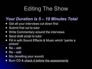 Editing The Show Your Duration is 5 – 10 Minutes Total Get all your interviews cut down first Submit first cut to tutor Write Commentary around the interviews Send draft script to tutor Fill in with Sound Effects & Music which “paints a picture” Re – edit Re – edit Mix (levelling your sound)  Burn CD &  check it before the assessments 