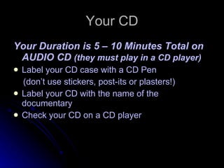 Your CD Your Duration is 5 – 10 Minutes Total on AUDIO CD  (they must play in a CD player) Label your CD case with a CD Pen (don’t use stickers, post-its or plasters!) Label your CD with the name of the documentary Check your CD on a CD player 