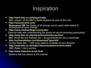Inspiration http://www.bbc.co.uk/iplayer/radio BBC i player, all the BBC’s Radio Stations for your to dive into http://resonancefm.com/ Resonance FM , the Daddy of all strange sound, great radio station & orchestrator of sonic change http://www.mediacollege.com/audio/ Good for help with understanding the basics of sound (recording particularly) http://www.bbc.co.uk/podcasts/series/docarchive/ BBC World Service Podcast site – documentaries for you to download http://onlineradiobar.com/download/?geo=AU On-line Radio Bar – 1500 radio stations available on your browser http://www.bbc.co.uk/radio1/documentaries/archive.shtml BBC Radio 1 doc’s archive http://www.listenlive.eu/uk.html Stations that live stream to the internet 