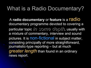 What is a Radio Documentary? A  radio documentary  or  feature  is a  radio  documentary programme devoted to covering a particular topic  in some depth , usually with a mixture of commentary, interview and sound pictures. It is  non-fictional  in subject matter, consisting principally of more straightforward, journalistic-type reporting – but at much  greater length  than found in an ordinary news report.  