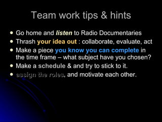 Team work tips & hints Go home and  listen  to Radio Documentaries Thrash  your idea out  : collaborate, evaluate, act Make a piece  you know you can complete  in the time frame – what subject have you chosen? Make a  schedule  & and try to stick to it. assign the roles , and motivate each other. 