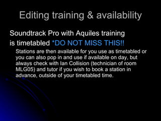Editing training & availability Soundtrack Pro with Aquiles training is timetabled  *DO NOT MISS THIS!!  Stations are then available for you use as timetabled or you can also pop in and use if available on day, but always check with Ian Collision (technician of room MLG05) and tutor if you wish to book a station in advance, outside of your timetabled time. 