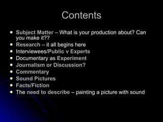 Contents Subject Matter  – What is your production about? Can you make it?? Research  – it all begins here Interviewees/ Public v Experts Documentary as  Experiment Journalism or Discussion? Commentary Sound Pictures Facts/Fiction The  need to describe  – painting a picture with sound 