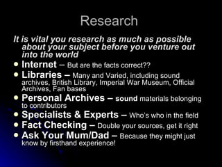 Research  It is vital you research as much as possible about your subject before you venture out into the world Internet  –  But are the facts correct?? Libraries –  Many and Varied, including sound archives, British Library, Imperial War Museum, Official Archives, Fan bases  Personal Archives –  sound  materials belonging to contributors Specialists & Experts –  Who’s who in the field Fact Checking –  Double your sources, get it right Ask Your Mum/Dad –  Because they might just know by firsthand experience! 