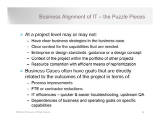 Business Alignment of IT – the Puzzle Pieces


           At a project level may or may not:
              –    Have clear business strategies in the business case.
              –    Clear context for the capabilities that are needed.
              –    Enterprise or design standards g
                        p             g              guidance or a design concept
                                                                         g       p
              –    Context of the project within the portfolio of other projects
              –    Resource contention with efficient means of reprioritization
           Business C
           B i        Cases often h
                              ft have goals th t are di tl
                                           l that      directly
           related to the outcomes of the project in terms of:
              –    Process improvements
              –    FTE or contractor reductions
              –    IT efficiencies – quicker & easier troubleshooting, upstream QA
              –    Dependencies of business and operating goals on specific
                   capabilities
©2009 David R Guevara Jr All Rights Reserved                                         15
 