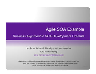 Agile SOA Example
Business Alignment to SOA Development Example


              Implementation of this alignment was done by
                                 Anu Ramaswamy
                                 A R
                        anu_ramaswamy@csaa.com

   Given the confidential nature of this project these slides will not be distributed but
         Anu has offered to answer any questions. We hope to co-publish a white
                     paper that can be shared with a public audience.
                                                                                            Page 28
 