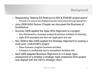 Background

Researching “Making EA Relevant to SW & EDW/BI project teams”
– Purpose is to assure that strategic/business intent persist through deployment
June 2008 IASA Denver Chapter we discussed the Business of
Architecture
Summer 2008 applied the Agile SOA Alignment to a project:
– Anu Ramaswamy, business analyst & business architect (in-training)
– Agile SOA examples are from her application and use
Nov 2008 to Mar 2009 applied the Strategic Alignment to scoping a
                        pp             g      g            p g
multi-year, multi-$10M’s project
– Dave Guevara, program business architect
– Company is confidential due to competition sensitive info
April 2009 adapted Business Alignment to a 2-week rapid
assessment of a whether a strategic Agile enterprise SOA project
was aligned with the CEO’s strategic intent.
       g                         g


                               IASA Denver Chapter                                 4
 