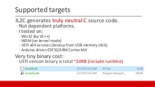 Supported targets
IL2C generates truly neutral C source code.
◦Not dependent platforms.
◦I tested on:
◦ Win32 (by VC++)
◦ WDM (on kernel mode)
◦ UEFI x64 services (bootup from USB memory stick)
◦ Arduino driven ESP32/ARM Cortex-M4
Very tiny binary cost:
◦UEFI version binary is total ~20KB (include runtime)
 