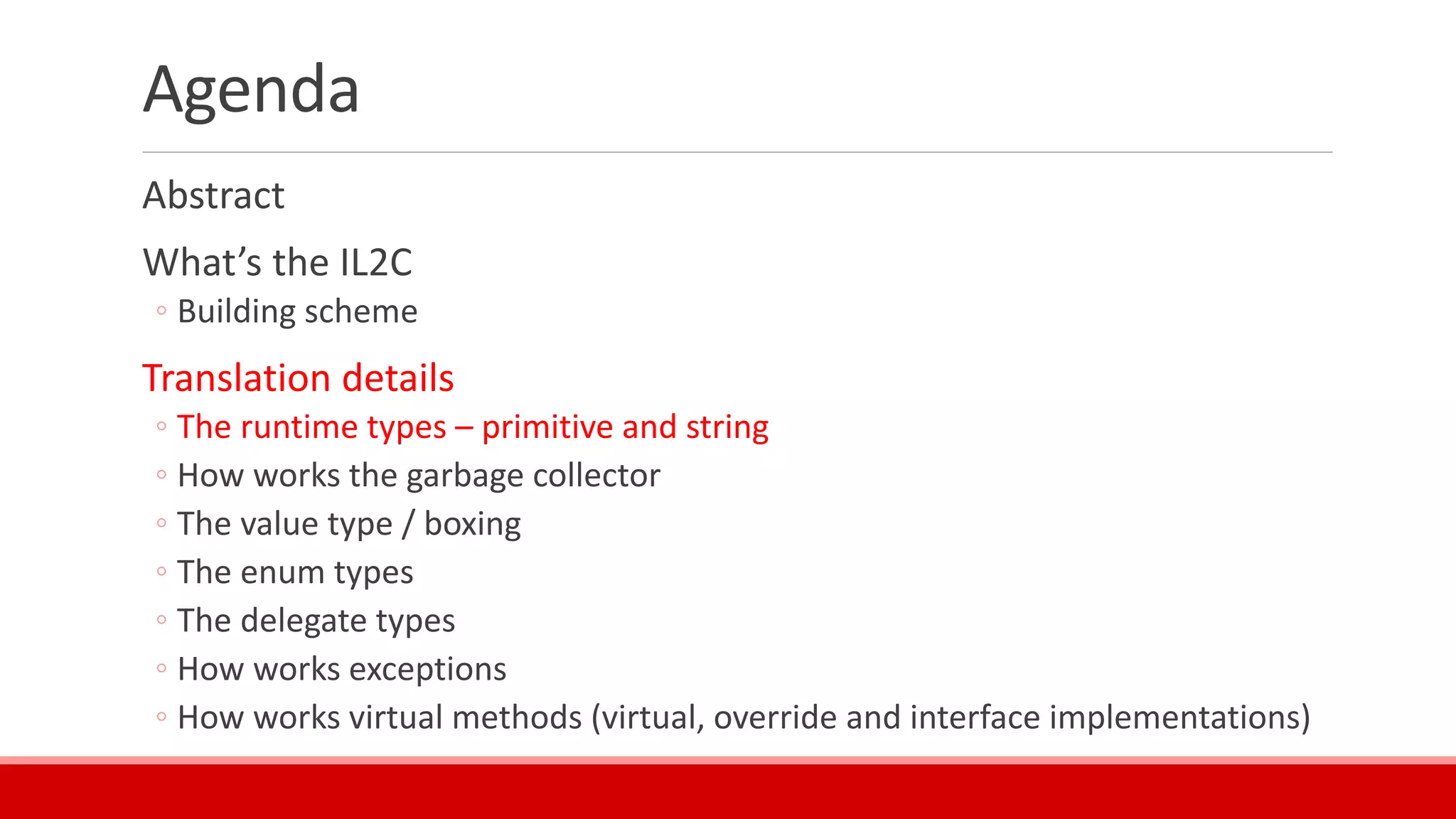 Agenda
Abstract
What’s the IL2C
◦ Building scheme
Translation details
◦ The runtime types – primitive and string
◦ How works the garbage collector
◦ The value type / boxing
◦ The enum types
◦ The delegate types
◦ How works exceptions
◦ How works virtual methods (virtual, override and interface implementations)
 