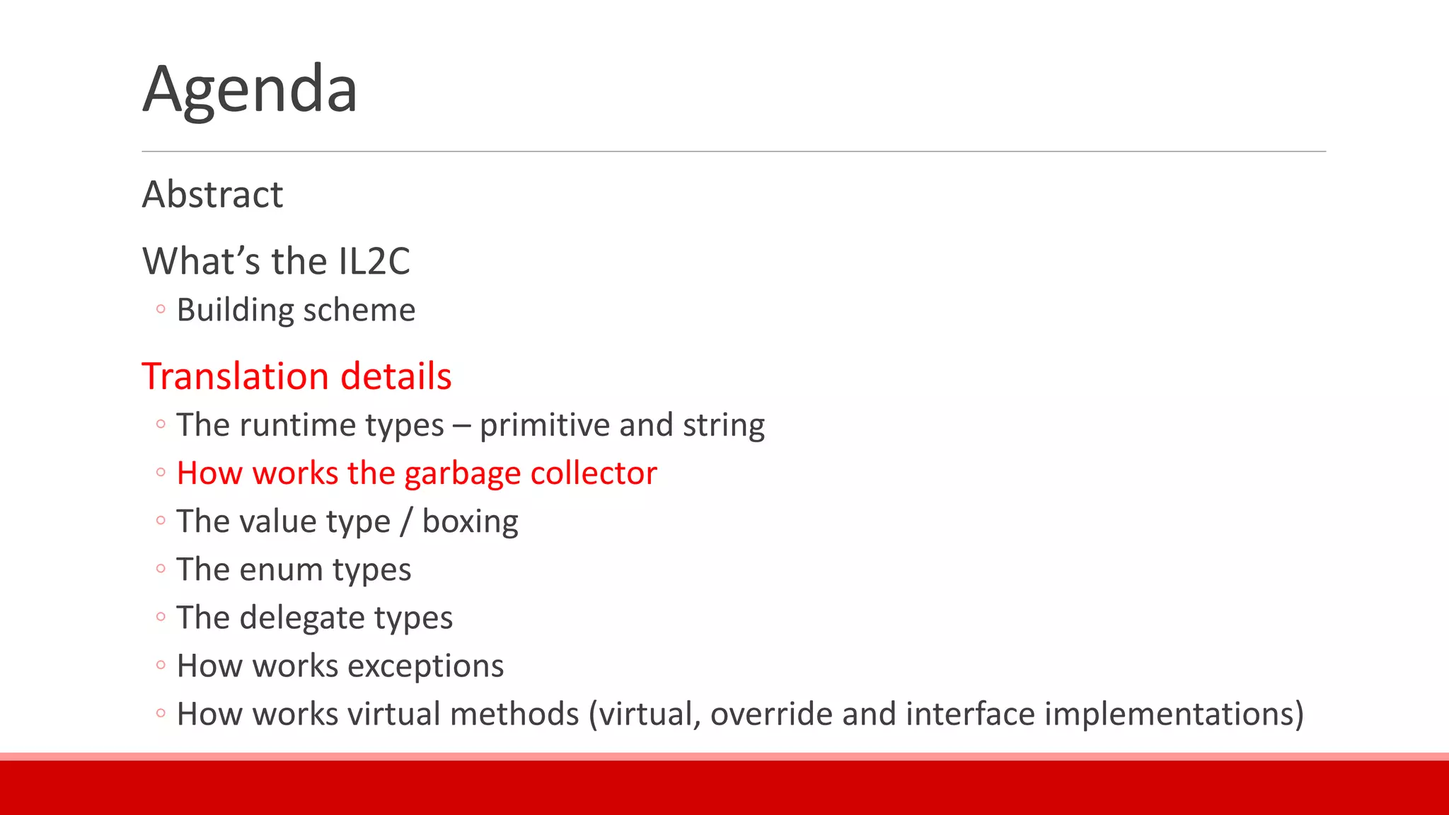 Agenda
Abstract
What’s the IL2C
◦ Building scheme
Translation details
◦ The runtime types – primitive and string
◦ How works the garbage collector
◦ The value type / boxing
◦ The enum types
◦ The delegate types
◦ How works exceptions
◦ How works virtual methods (virtual, override and interface implementations)
 