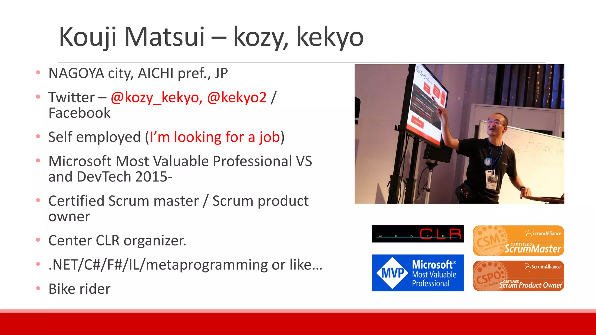 Kouji Matsui – kozy, kekyo
• NAGOYA city, AICHI pref., JP
• Twitter – @kozy_kekyo, @kekyo2 /
Facebook
• Self employed (I’m looking for a job)
• Microsoft Most Valuable Professional VS
and DevTech 2015-
• Certified Scrum master / Scrum product
owner
• Center CLR organizer.
• .NET/C#/F#/IL/metaprogramming or like…
• Bike rider
 