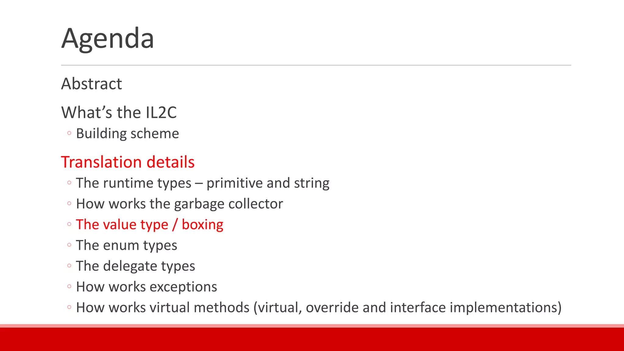 Agenda
Abstract
What’s the IL2C
◦ Building scheme
Translation details
◦ The runtime types – primitive and string
◦ How works the garbage collector
◦ The value type / boxing
◦ The enum types
◦ The delegate types
◦ How works exceptions
◦ How works virtual methods (virtual, override and interface implementations)
 