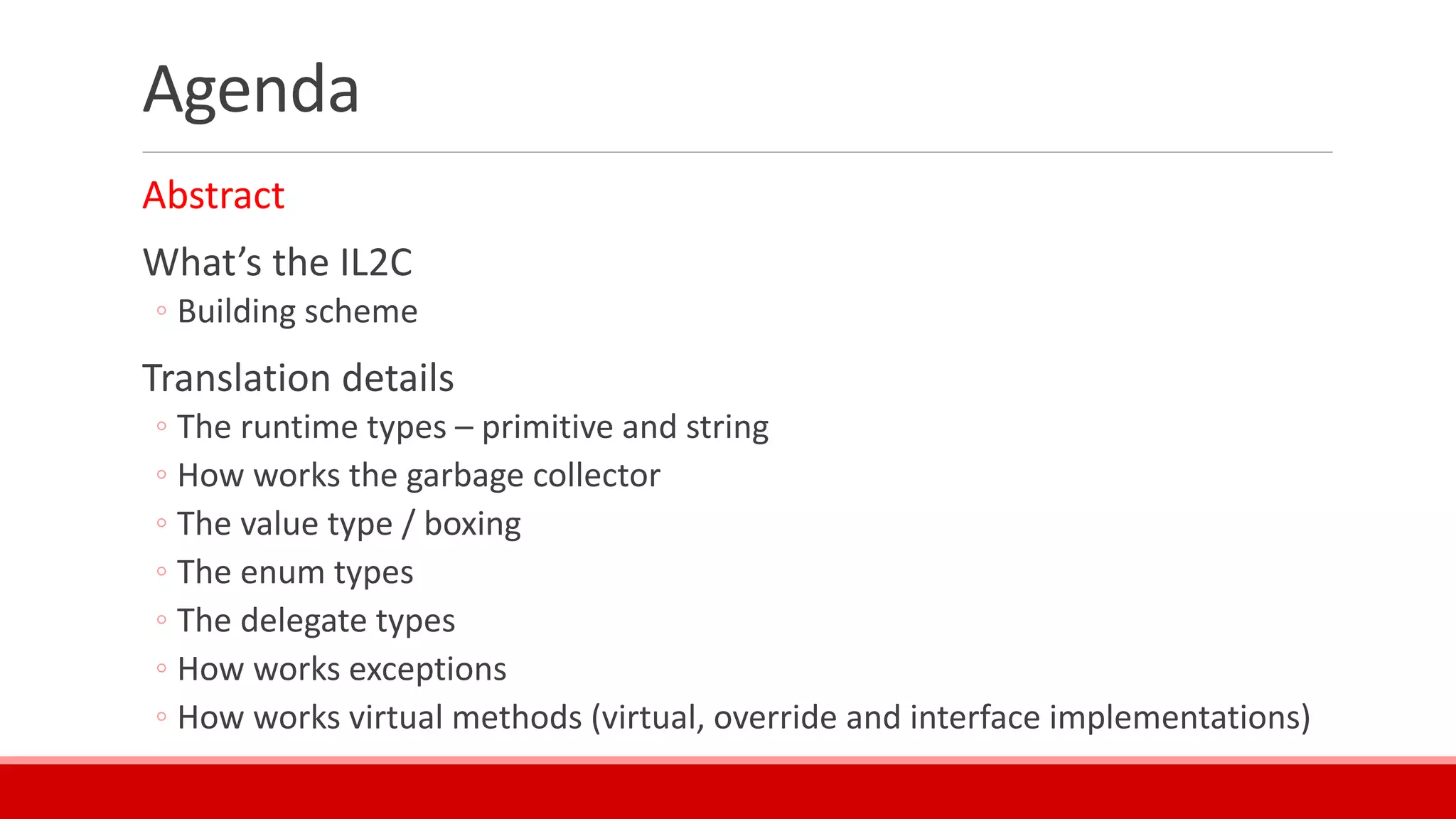 Agenda
Abstract
What’s the IL2C
◦ Building scheme
Translation details
◦ The runtime types – primitive and string
◦ How works the garbage collector
◦ The value type / boxing
◦ The enum types
◦ The delegate types
◦ How works exceptions
◦ How works virtual methods (virtual, override and interface implementations)
 