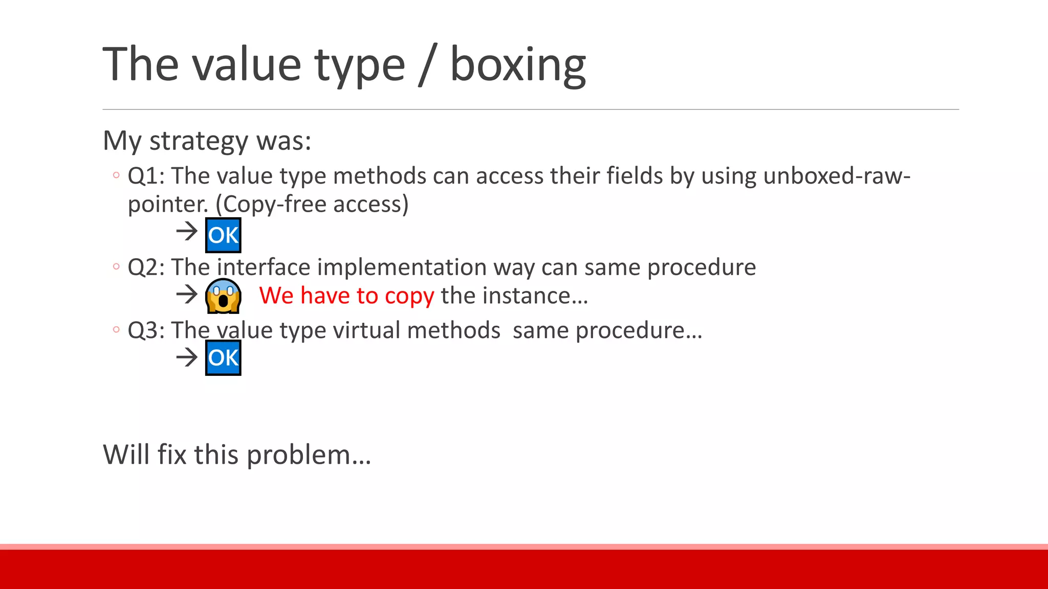 The value type / boxing
My strategy was:
◦ Q1: The value type methods can access their fields by using unboxed-raw-
pointer. (Copy-free access)
→
◦ Q2: The interface implementation way can same procedure
→ We have to copy the instance…
◦ Q3: The value type virtual methods same procedure…
→
Will fix this problem…
 