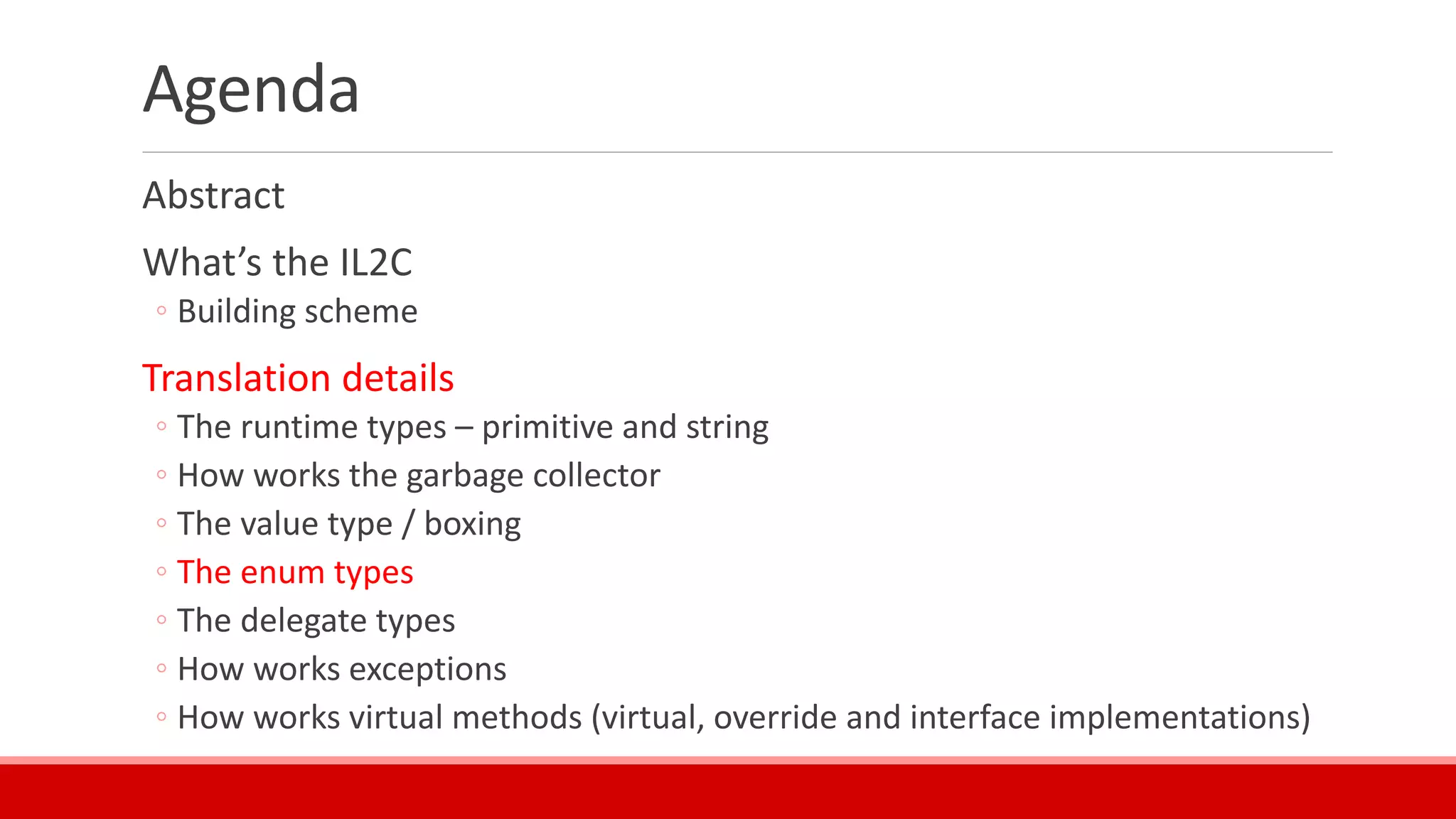 Agenda
Abstract
What’s the IL2C
◦ Building scheme
Translation details
◦ The runtime types – primitive and string
◦ How works the garbage collector
◦ The value type / boxing
◦ The enum types
◦ The delegate types
◦ How works exceptions
◦ How works virtual methods (virtual, override and interface implementations)
 