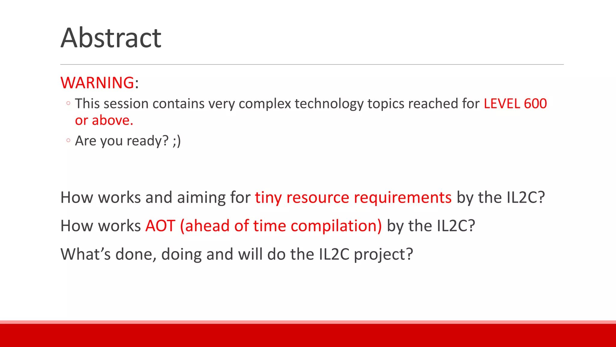 Abstract
WARNING:
◦ This session contains very complex technology topics reached for LEVEL 600
or above.
◦ Are you ready? ;)
How works and aiming for tiny resource requirements by the IL2C?
How works AOT (ahead of time compilation) by the IL2C?
What’s done, doing and will do the IL2C project?
 