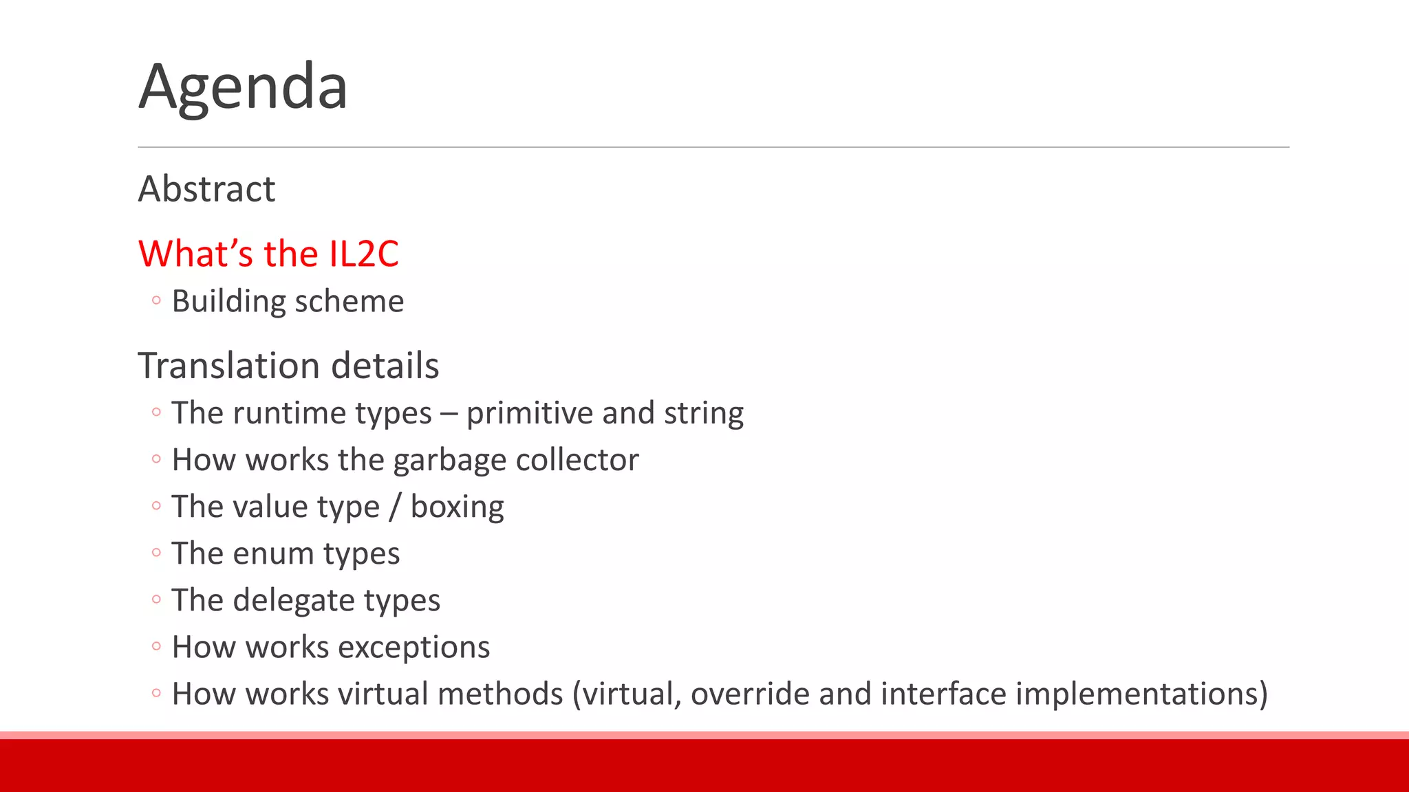 Agenda
Abstract
What’s the IL2C
◦ Building scheme
Translation details
◦ The runtime types – primitive and string
◦ How works the garbage collector
◦ The value type / boxing
◦ The enum types
◦ The delegate types
◦ How works exceptions
◦ How works virtual methods (virtual, override and interface implementations)
 