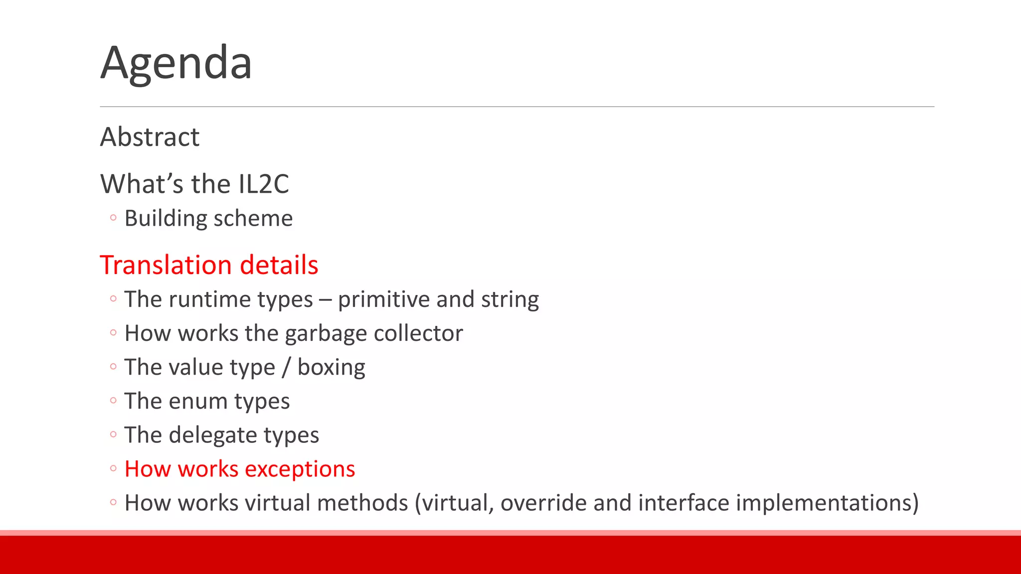 Agenda
Abstract
What’s the IL2C
◦ Building scheme
Translation details
◦ The runtime types – primitive and string
◦ How works the garbage collector
◦ The value type / boxing
◦ The enum types
◦ The delegate types
◦ How works exceptions
◦ How works virtual methods (virtual, override and interface implementations)
 