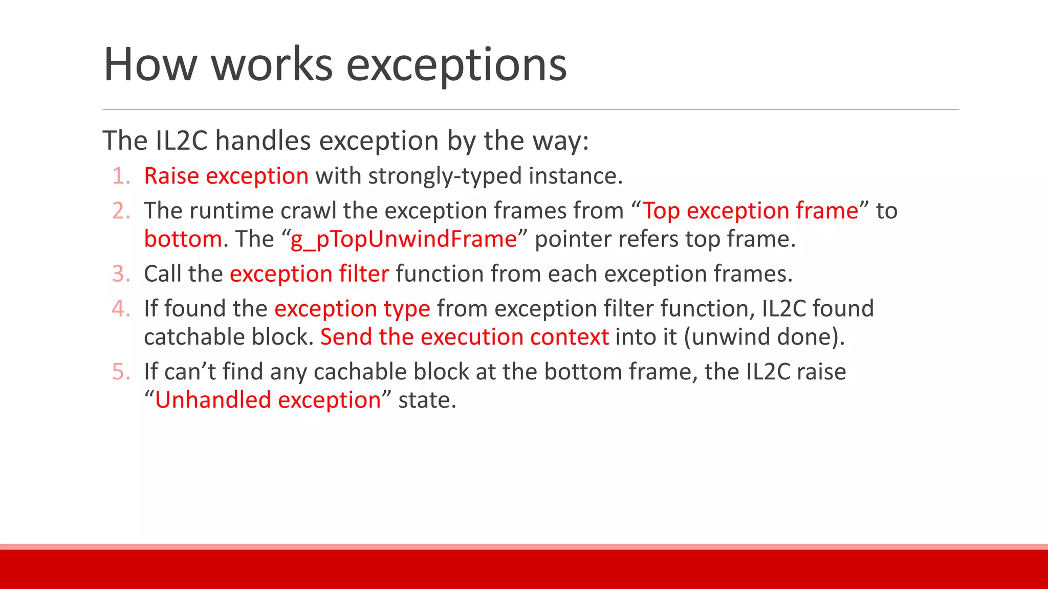 How works exceptions
The IL2C handles exception by the way:
1. Raise exception with strongly-typed instance.
2. The runtime crawl the exception frames from “Top exception frame” to
bottom. The “g_pTopUnwindFrame” pointer refers top frame.
3. Call the exception filter function from each exception frames.
4. If found the exception type from exception filter function, IL2C found
catchable block. Send the execution context into it (unwind done).
5. If can’t find any cachable block at the bottom frame, the IL2C raise
“Unhandled exception” state.
 