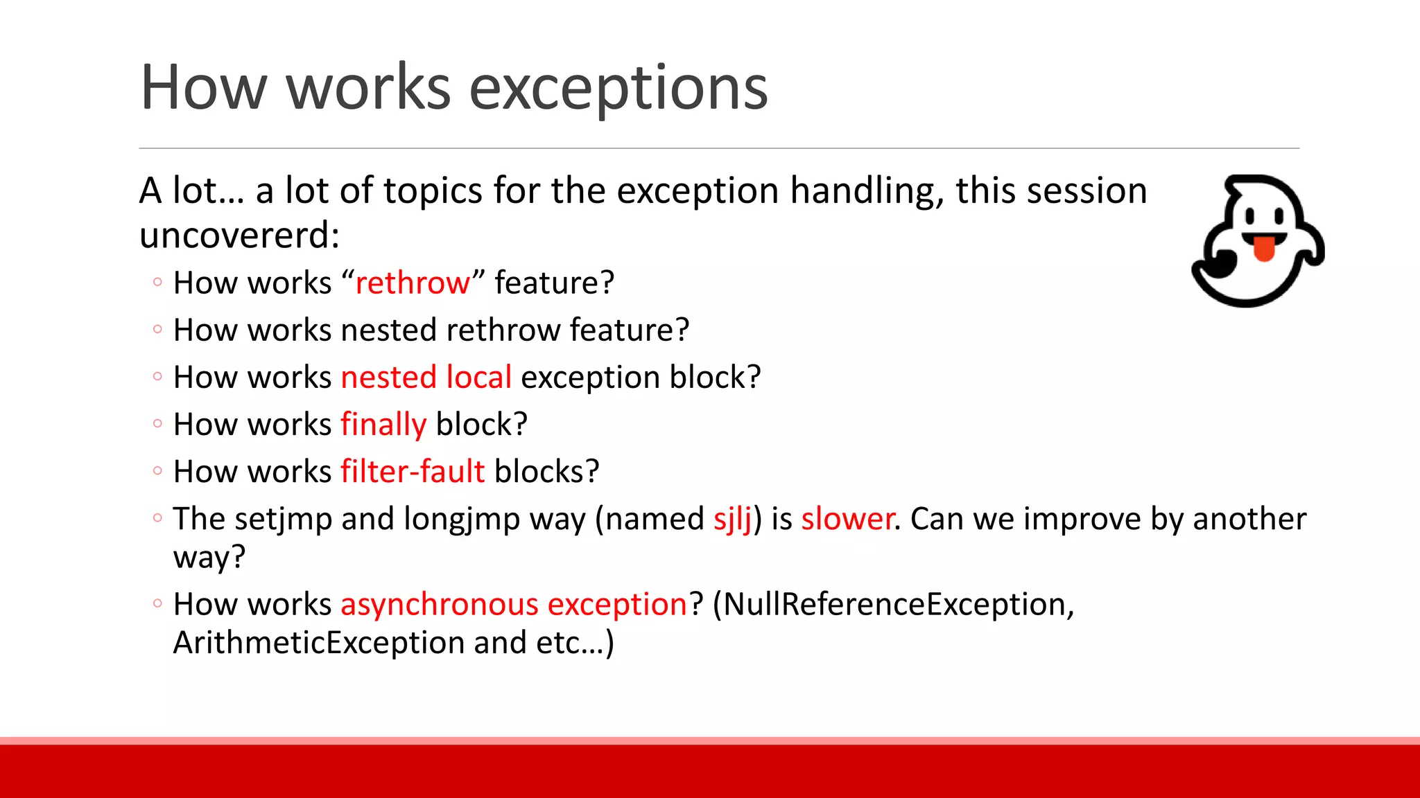 How works exceptions
A lot… a lot of topics for the exception handling, this session
uncovererd:
◦ How works “rethrow” feature?
◦ How works nested rethrow feature?
◦ How works nested local exception block?
◦ How works finally block?
◦ How works filter-fault blocks?
◦ The setjmp and longjmp way (named sjlj) is slower. Can we improve by another
way?
◦ How works asynchronous exception? (NullReferenceException,
ArithmeticException and etc…)
 