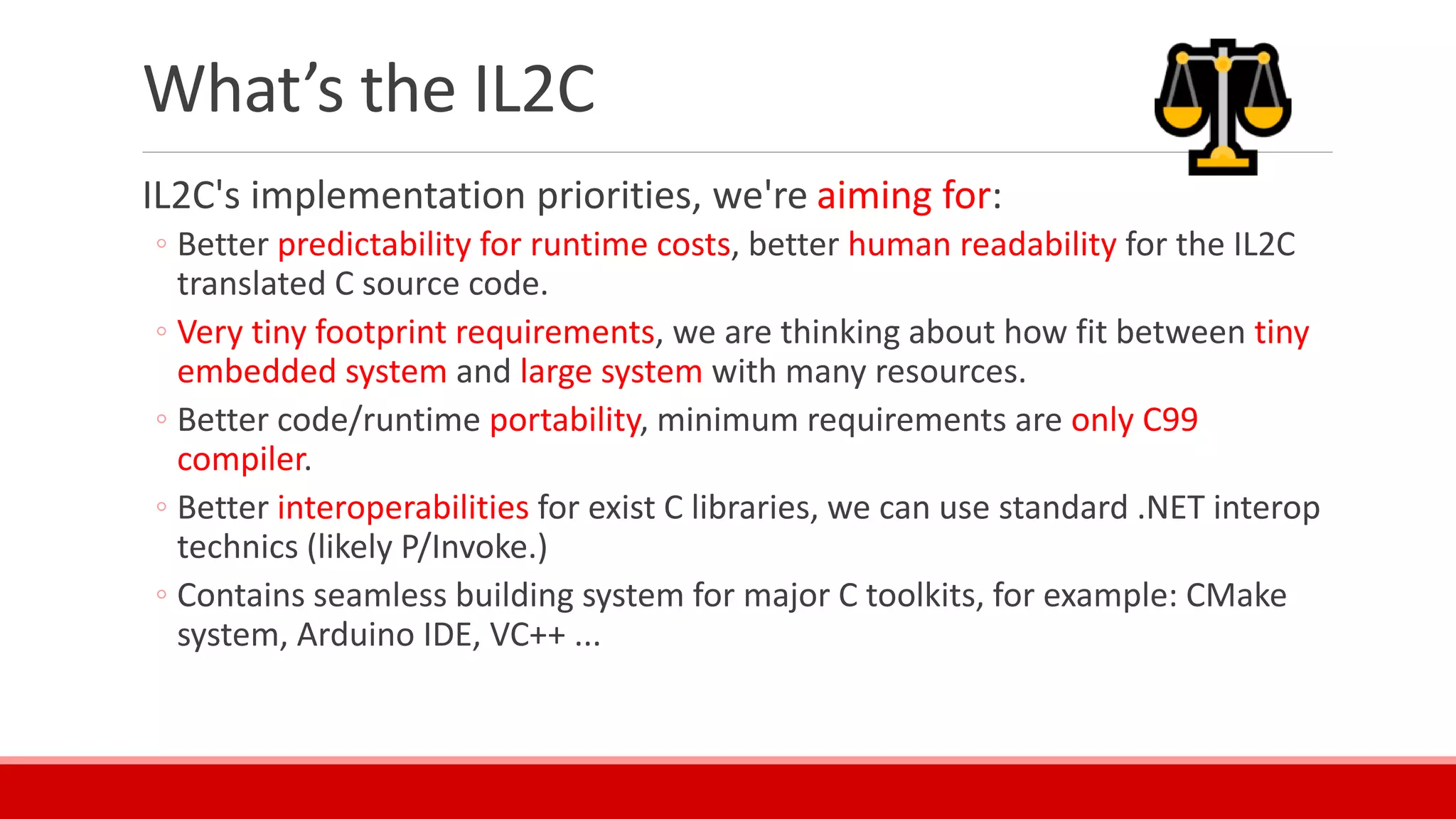 What’s the IL2C
IL2C's implementation priorities, we're aiming for:
◦ Better predictability for runtime costs, better human readability for the IL2C
translated C source code.
◦ Very tiny footprint requirements, we are thinking about how fit between tiny
embedded system and large system with many resources.
◦ Better code/runtime portability, minimum requirements are only C99
compiler.
◦ Better interoperabilities for exist C libraries, we can use standard .NET interop
technics (likely P/Invoke.)
◦ Contains seamless building system for major C toolkits, for example: CMake
system, Arduino IDE, VC++ ...
 