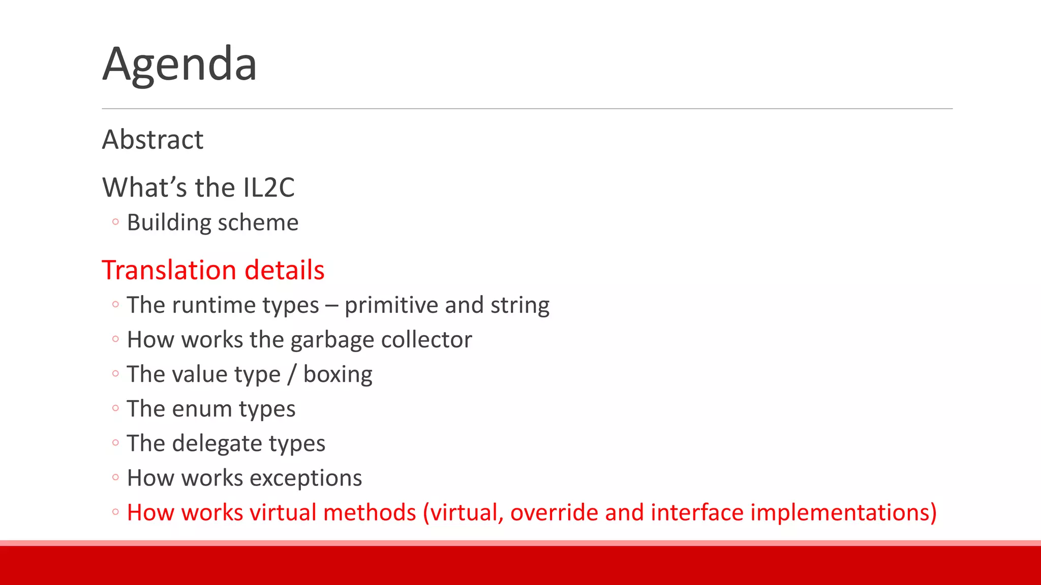 Agenda
Abstract
What’s the IL2C
◦ Building scheme
Translation details
◦ The runtime types – primitive and string
◦ How works the garbage collector
◦ The value type / boxing
◦ The enum types
◦ The delegate types
◦ How works exceptions
◦ How works virtual methods (virtual, override and interface implementations)
 