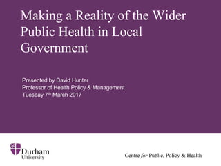 Centre for Public, Policy & Health
Making a Reality of the Wider
Public Health in Local
Government
Presented by David Hunter
Professor of Health Policy & Management
Tuesday 7th March 2017
 