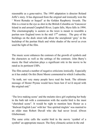 reasonable as a gone-native. The 1995 adaptation is director Roland
Joffe‟s story. It has digressed from the original and ironically won the
„ Worst Remake or Sequel‟ at the Golden Raspberry Awards. The
film is a treat to the eye as shot in the British Columbia on Vancouver
Island in and around Campbell River, Lupin falls, Myra falls in 1994.
The cinematography is austere as the town is meant to resemble a
puritan new England town in the mid 17th century. The grey of the
buildings on the dock street talk about the unexplored „grey‟ in the
backdrop of the puritan black and white shades of the novel as even
used the light of the film.


The music score enhances the contours of the growth of symbols and
the characters as well as the settings of the contrasts. John Barry‟s
music the final selection plays a significant role in the movie to be
rated as its pertinent USPs.
The film earned a number of negative criticisms ironically. Especially
as it has ended. On this Demi Moore commented to which I subscribe.
“In truth, not very many people have read the book. The ultimate
message of Hester Prynne would have been lost if we‟d stayed with
the original end.”


„The love making scene‟ and the mulatto slave girl exploring her body
in the bath tub with a communion with the scarlet bird is the most
“cherished scene”. It would be right to mention here Hester as a
„Stalwart English Lass‟ with her „free spirited ringlets‟ was married to
an older man Robert Duvall who she had never loved. (Owen
Glieberman)
The same critic calls the scarlet bird in the movie „symbol of a
symbol‟ an appropriate mascot. The fiery climactic action in the end
 