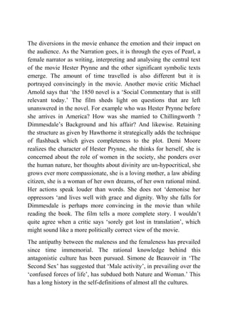 The diversions in the movie enhance the emotion and their impact on
the audience. As the Narration goes, it is through the eyes of Pearl, a
female narrator as writing, interpreting and analysing the central text
of the movie Hester Prynne and the other significant symbolic texts
emerge. The amount of time travelled is also different but it is
portrayed convincingly in the movie. Another movie critic Michael
Arnold says that „the 1850 novel is a „Social Commentary that is still
relevant today.‟ The film sheds light on questions that are left
unanswered in the novel. For example who was Hester Prynne before
she arrives in America? How was she married to Chillingworth ?
Dimmesdale‟s Background and his affair? And likewise. Retaining
the structure as given by Hawthorne it strategically adds the technique
of flashback which gives completeness to the plot. Demi Moore
realizes the character of Hester Prynne, she thinks for herself, she is
concerned about the role of women in the society, she ponders over
the human nature, her thoughts about divinity are un-hypocritical, she
grows ever more compassionate, she is a loving mother, a law abiding
citizen, she is a woman of her own dreams, of her own rational mind.
Her actions speak louder than words. She does not „demonise her
oppressors „and lives well with grace and dignity. Why she falls for
Dimmesdale is perhaps more convincing in the movie than while
reading the book. The film tells a more complete story. I wouldn‟t
quite agree when a critic says „sorely got lost in translation‟, which
might sound like a more politically correct view of the movie.
The antipathy between the maleness and the femaleness has prevailed
since time immemorial. The rational knowledge behind this
antagonistic culture has been pursued. Simone de Beauvoir in „The
Second Sex‟ has suggested that „Male activity‟, in prevailing over the
„confused forces of life‟, has subdued both Nature and Woman.‟ This
has a long history in the self-definitions of almost all the cultures.
 