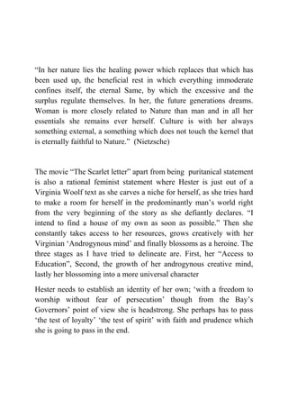 “In her nature lies the healing power which replaces that which has
been used up, the beneficial rest in which everything immoderate
confines itself, the eternal Same, by which the excessive and the
surplus regulate themselves. In her, the future generations dreams.
Woman is more closely related to Nature than man and in all her
essentials she remains ever herself. Culture is with her always
something external, a something which does not touch the kernel that
is eternally faithful to Nature.” (Nietzsche)


The movie “The Scarlet letter” apart from being puritanical statement
is also a rational feminist statement where Hester is just out of a
Virginia Woolf text as she carves a niche for herself, as she tries hard
to make a room for herself in the predominantly man‟s world right
from the very beginning of the story as she defiantly declares. “I
intend to find a house of my own as soon as possible.” Then she
constantly takes access to her resources, grows creatively with her
Virginian „Androgynous mind‟ and finally blossoms as a heroine. The
three stages as I have tried to delineate are. First, her “Access to
Education”, Second, the growth of her androgynous creative mind,
lastly her blossoming into a more universal character
Hester needs to establish an identity of her own; „with a freedom to
worship without fear of persecution‟ though from the Bay‟s
Governors‟ point of view she is headstrong. She perhaps has to pass
„the test of loyalty‟ „the test of spirit‟ with faith and prudence which
she is going to pass in the end.
 