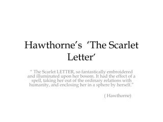 Hawthorne‟s „The Scarlet
       Letter‟
 “ The Scarlet LETTER, so fantastically embroidered
and illuminated upon her bosom. It had the effect of a
  spell, taking her out of the ordinary relations with
 humanity, and enclosing her in a sphere by herself.”

                                      ( Hawthorne)
 