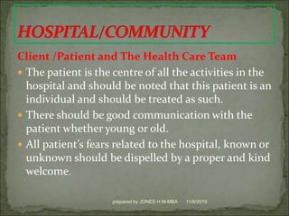 Client /Patient and The Health Care Team
 The patient is the centre of all the activities in the
hospital and should be noted that this patient is an
individual and should be treated as such.
 There should be good communication with the
patient whether young or old.
 All patient’s fears related to the hospital, known or
unknown should be dispelled by a proper and kind
welcome.
11/6/2019prepared by JONES H.M-MBA
 