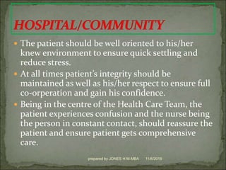  The patient should be well oriented to his/her
knew environment to ensure quick settling and
reduce stress.
 At all times patient’s integrity should be
maintained as well as his/her respect to ensure full
co-orperation and gain his confidence.
 Being in the centre of the Health Care Team, the
patient experiences confusion and the nurse being
the person in constant contact, should reassure the
patient and ensure patient gets comprehensive
care.
11/6/2019prepared by JONES H.M-MBA
 