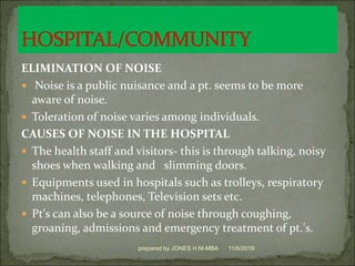 ELIMINATION OF NOISE
 Noise is a public nuisance and a pt. seems to be more
aware of noise.
 Toleration of noise varies among individuals.
CAUSES OF NOISE IN THE HOSPITAL
 The health staff and visitors- this is through talking, noisy
shoes when walking and slimming doors.
 Equipments used in hospitals such as trolleys, respiratory
machines, telephones, Television sets etc.
 Pt's can also be a source of noise through coughing,
groaning, admissions and emergency treatment of pt.'s.
11/6/2019prepared by JONES H.M-MBA
 