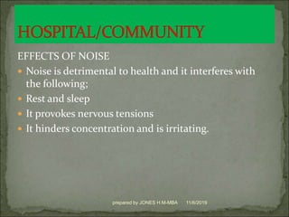 EFFECTS OF NOISE
 Noise is detrimental to health and it interferes with
the following;
 Rest and sleep
 It provokes nervous tensions
 It hinders concentration and is irritating.
11/6/2019prepared by JONES H.M-MBA
 