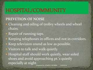 PREVETION OF NOISE
 Cleaning and oiling of trolley wheels and wheel
chairs.
 Repair of running taps.
 Keeping telephones in offices and not in corridors.
 Keep television sound as low as possible.
 Visitors to talk and walk quietly.
 Hospital staff should work quietly, wear soled
shoes and avoid approaching pt.'s quietly
especially at night. 11/6/2019prepared by JONES H.M-MBA
 