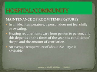 MAINTENANCE OF ROOM TEMPERATURES
 In an ideal temperature, a person does not feel chilly
or sweating.
 Heating requirements vary from person to person, and
this depends on the times of the year, the condition of
the pt. and the amount of ventilation.
 An average temperature of about 18'c – 25'c is
advisable.
11/6/2019prepared by JONES H.M-MBA
 