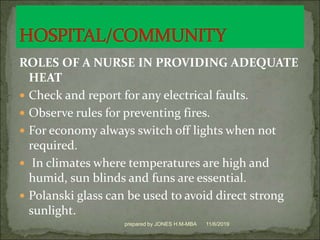 ROLES OF A NURSE IN PROVIDING ADEQUATE
HEAT
 Check and report for any electrical faults.
 Observe rules for preventing fires.
 For economy always switch off lights when not
required.
 In climates where temperatures are high and
humid, sun blinds and funs are essential.
 Polanski glass can be used to avoid direct strong
sunlight.
11/6/2019prepared by JONES H.M-MBA
 