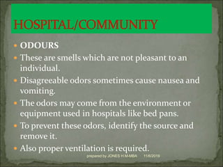  ODOURS
 These are smells which are not pleasant to an
individual.
 Disagreeable odors sometimes cause nausea and
vomiting.
 The odors may come from the environment or
equipment used in hospitals like bed pans.
 To prevent these odors, identify the source and
remove it.
 Also proper ventilation is required.
11/6/2019prepared by JONES H.M-MBA
 