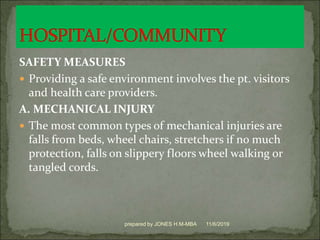 SAFETY MEASURES
 Providing a safe environment involves the pt. visitors
and health care providers.
A. MECHANICAL INJURY
 The most common types of mechanical injuries are
falls from beds, wheel chairs, stretchers if no much
protection, falls on slippery floors wheel walking or
tangled cords.
11/6/2019prepared by JONES H.M-MBA
 