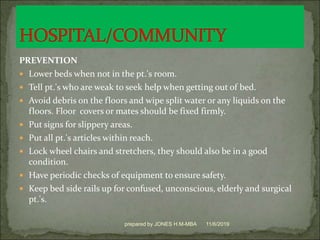 PREVENTION
 Lower beds when not in the pt.'s room.
 Tell pt.'s who are weak to seek help when getting out of bed.
 Avoid debris on the floors and wipe split water or any liquids on the
floors. Floor covers or mates should be fixed firmly.
 Put signs for slippery areas.
 Put all pt.'s articles within reach.
 Lock wheel chairs and stretchers, they should also be in a good
condition.
 Have periodic checks of equipment to ensure safety.
 Keep bed side rails up for confused, unconscious, elderly and surgical
pt.'s.
11/6/2019prepared by JONES H.M-MBA
 