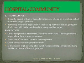 B. THERMAL INJURY
 It may be caused by fires or burns. Fire may occur when a pt. is smoking in bed
or near the oxygen apparatus.
 Burns may occur from application of the heat eg. hot water bottles, giving hot
drinks especially to the elderly and the young, and hot baths.
PREVENTION
 Obey the signs for NO SMOKING anywhere on the ward. These signs should
be put where there is an oxygen source.
 Proper use of hot water bottles or hot compresses.
 Check all electrical equipment routinely.
 4. Evacuation of pt.'s during a fire by following hospital policy and also being
familiar on the use of fire extinguishers.
11/6/2019prepared by JONES H.M-MBA
 