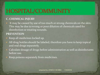 C. CHEMICAL INJURY
 It may be caused by use of too much or strong chemicals on the skin.
This may be due to wrong or poor dilution of chemicals used for
disinfection or treating wounds.
PREVENTION
 Keep all medicines locked up.
 All drug bottles should be labeled; therefore you have to keep topical
and oral drugs separately.
 Calculate dosage of drugs before administration as well as disinfectants
before use.
 Keep poisons separately from medicines.
11/6/2019prepared by JONES H.M-MBA
 