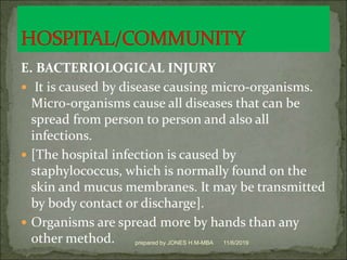 E. BACTERIOLOGICAL INJURY
 It is caused by disease causing micro-organisms.
Micro-organisms cause all diseases that can be
spread from person to person and also all
infections.
 [The hospital infection is caused by
staphylococcus, which is normally found on the
skin and mucus membranes. It may be transmitted
by body contact or discharge].
 Organisms are spread more by hands than any
other method. 11/6/2019prepared by JONES H.M-MBA
 