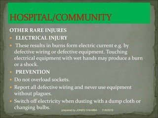 OTHER RARE INJURES
 ELECTRICAL INJURY
 These results in burns form electric current e.g. by
defective wiring or defective equipment. Touching
electrical equipment with wet hands may produce a burn
or a shock.
 PREVENTION
 Do not overload sockets.
 Report all defective wiring and never use equipment
without plagues.
 Switch off electricity when dusting with a dump cloth or
changing bulbs. 11/6/2019prepared by JONES H.M-MBA
 