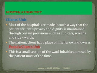 Clients’ Unit
 Most of the hospitals are made in such a way that the
patient’s/client’s privacy and dignity is maintained
through certain provisions such as cubicals, screens
and side - wards.
 The patient/client has a place of his/her own known as
Patint’s/Client’s Unit.
 This is a small section of the ward inhabited or used by
the patient most of the time.
11/6/2019prepared by JONES H.M-MBA
 